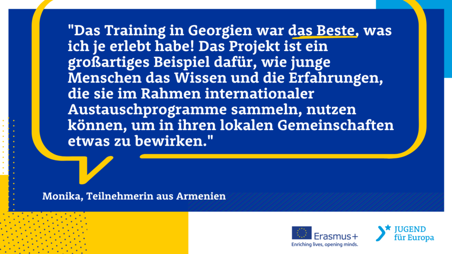 Das Training in Georgien war das Beste, was ich je erlebt habe! Das Projekt ist ein großartiges Beispiel dafür, wie junge Menschen das Wissen und die Erfahrungen, die sie im Rahmen internationales Austauschprogramme sammeln, nutzen können, um in ihren lokalen Gemeinschaften etwas zu bewirken. Monika, Teilnehmerin aus Armenien